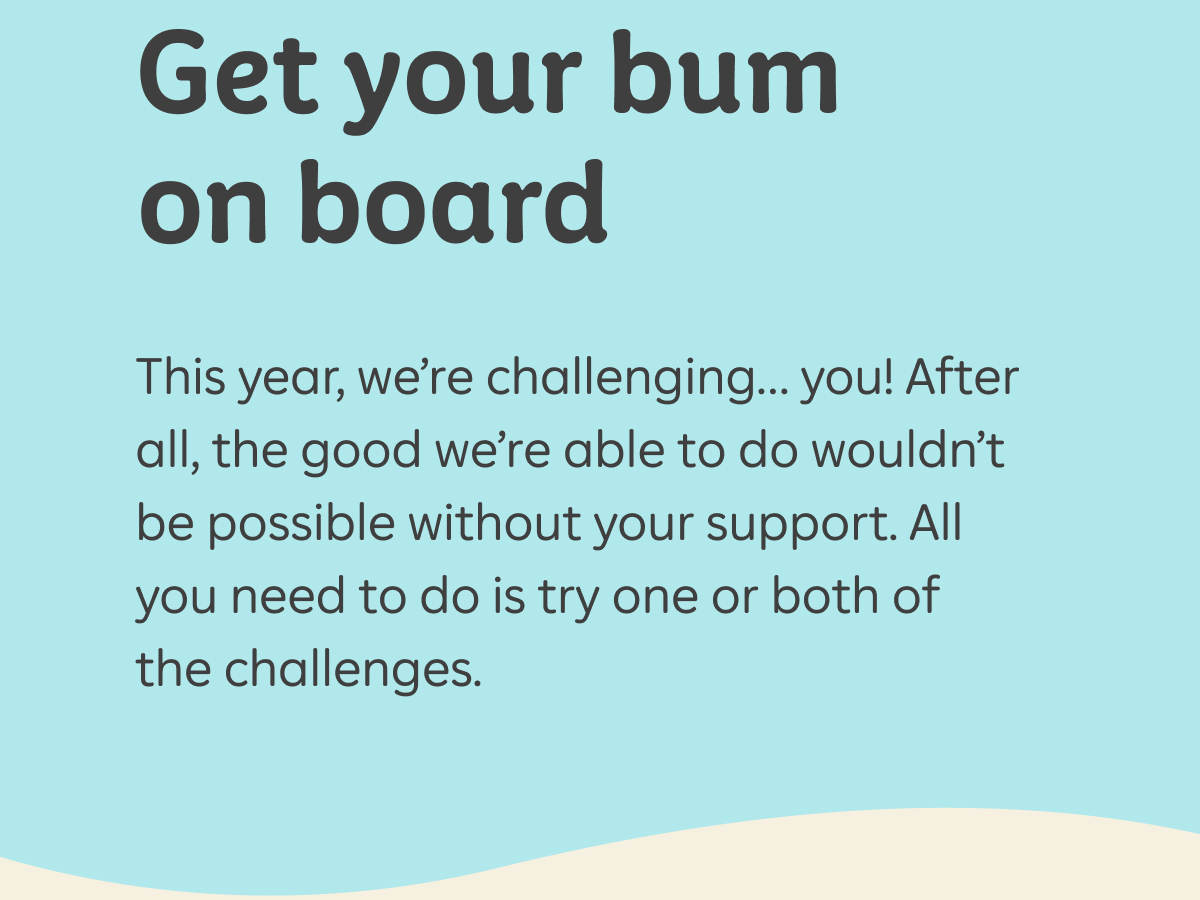Get your bum on board This year, we’re challenging… you! After all, the good we’re able to do wouldn’t be possible without your support. All you need to do is try one or both of the challenges.