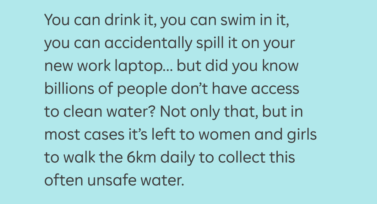 You can drink it, you can swim in it, you can accidentally spill it on your new work laptop… but did you know billions of people don’t have access to clean water? Not only that, but in most cases it’s left to women and girls to walk the 6km daily to collect this often unsafe water.
