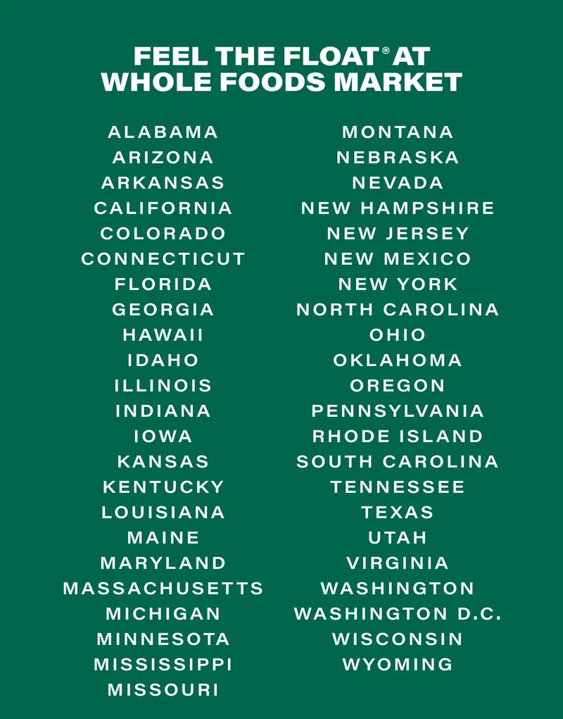 FEEL THE FLOAT® AT WHOLE FOODS MARKET. Alabama Arizona Arkansas California Colorado Connecticut Florida Georgia Hawaii Idaho Illinois Indiana Iowa Kansas Kentucky Louisiana Maine Maryland Massachusetts Michigan Minnesota Mississippi Missouri Montana Nebraska Nevada New Hampshire New Jersey New Mexico New York North Carolina Ohio Oklahoma Oregon Pennsylvania Rhode Island South Carolina Tennessee Texas Utah Virginia Washington Washington D.C. Wisconsin Wyoming