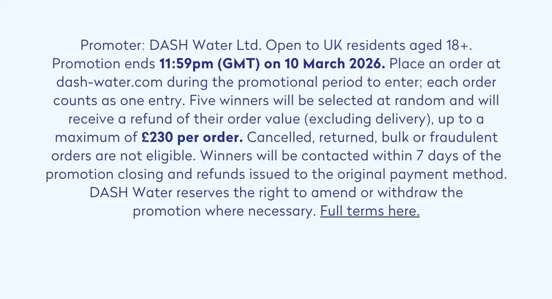 Promoter: DASH Water Ltd. Open to UK residents aged 18+. Promotion ends 11:59pm (GMT) on 10 March 2026. Place an order at dash-water.com during the promotional period to enter; each order counts as one entry. Five winners will be selected at random and will receive a refund of their order value (excluding delivery), up to a maximum of £230 per order. Cancelled, returned, bulk or fraudulent orders are not eligible. Winners will be contacted within 7 days of the promotion closing and refunds issued to the original payment method. DASH Water reserves the right to amend or withdraw the promotion where necessary. Full terms:
