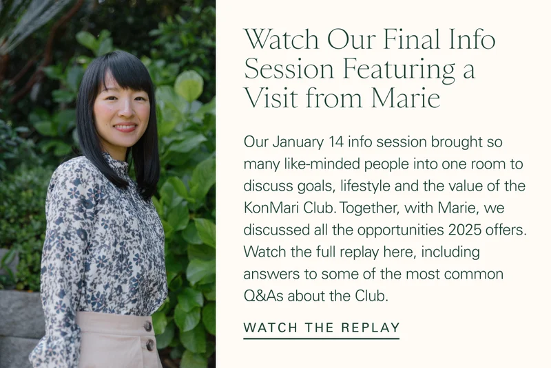 Watch Our Final Info Session Featuring a Visit from Marie. Our January 14 info session brought so many like-minded people into one room to discuss goals, lifestyle and the value of the KonMari Club. Together, with Marie, we discussed all the opportunities 2025 offers. Watch the full replay here, including answers to some of the most common Q&As about the Club. Watch the replay