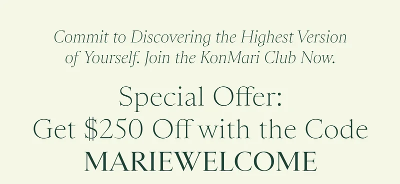 Commit to Discovering the Highest Version of Yourself. Join the KonMari Club Now. Special Offer: Get $250 Off with the Code discount code