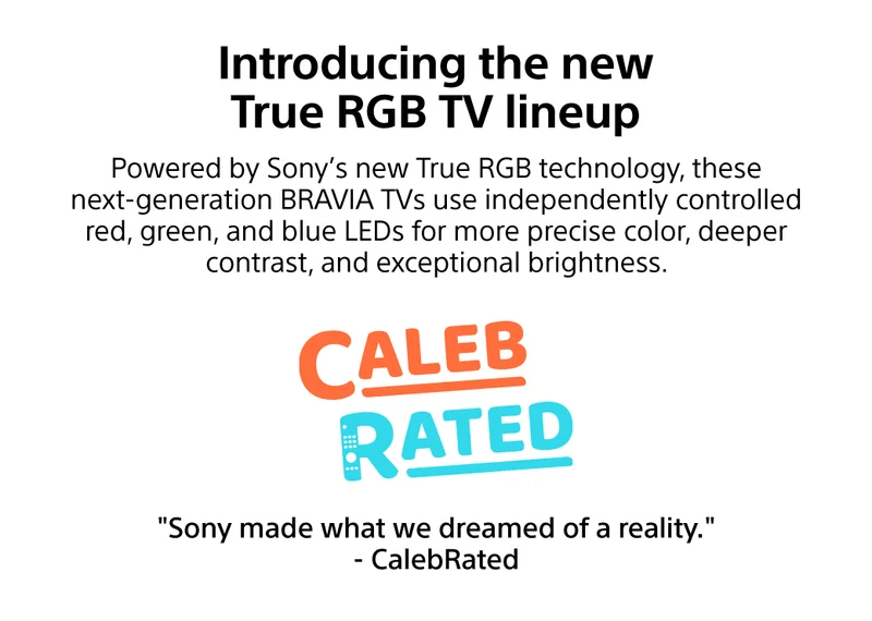 Introducing the new True RGB TV lineup | Powered by Sony's new True RGB technology, these next-generation Bravia TVs use independently controlled red, green, and blue LEDs for more precise color, deeper contrast, and exceptional brightness. Editor's Choice Caleb Rated | 'Sony made what we dreamed of a reality - CalebRated