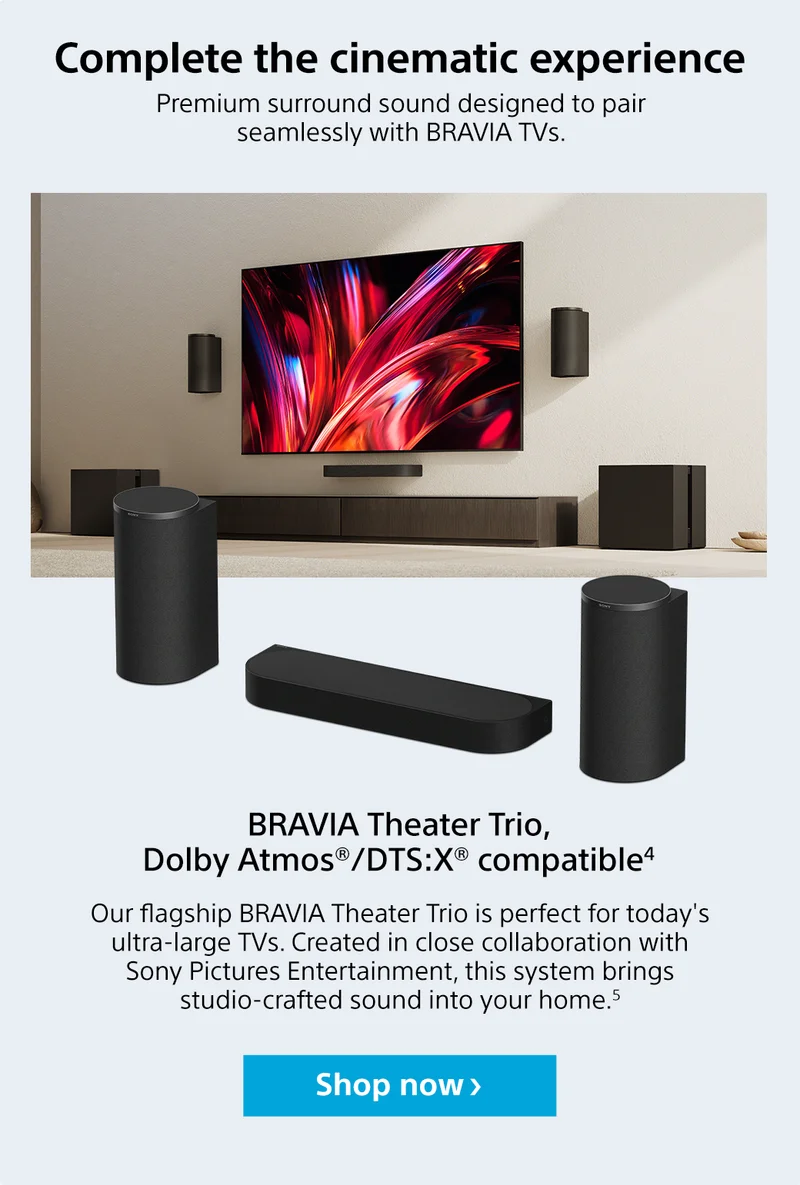 Complete the cinematic experience | Premium surround sound designed to pair seamlessly with Bravia TVs | Bravia Theater Trio, Dolby Atmos/DTS:X compatible4 | Our flagship Bravia Theater Trio is perfect for today's ultra-large TVs. Created in close collaboration with Sony Pictures Entertainment, this system brings studio-crafted sound into your home.5 Shop now
