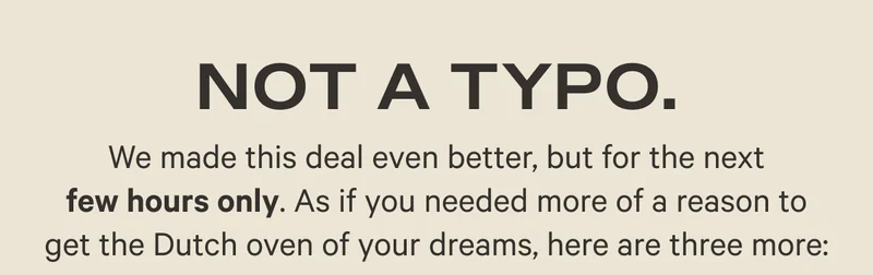 Not a Typo - We made this deal even better, but for the next few hours only. As if you needed more of a reason to get the Dutch oven of your dreams, here are three more:
