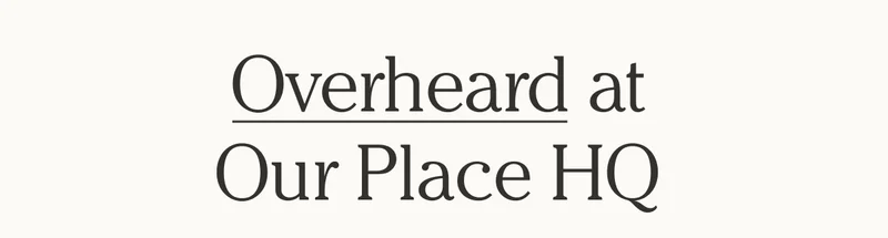 Overheard at Our Place HQ