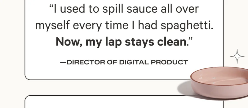 "I used to spill sauce all over myself every time I had spaghetti. Now, my lap stays clean." Director of Digital Product