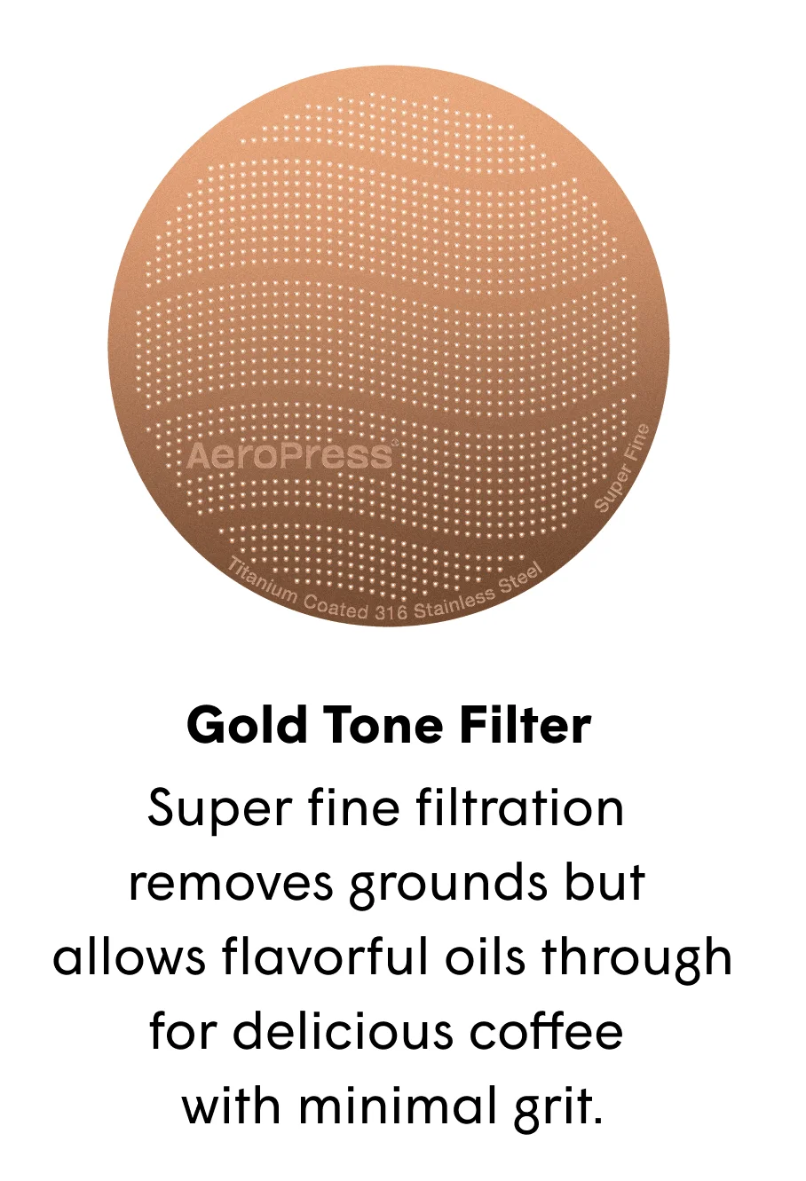 Gold Tone Filter Super fine filtration  removes grounds but  allows flavorful oils through for delicious coffee  with minimal grit.