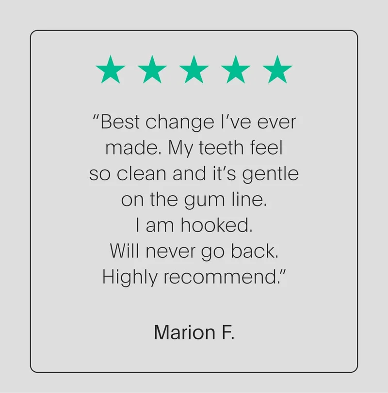 5 star review - “best change i’ve ever made. my teeth feel so clean and it’s gentle on the gum line. i am hooked. will never go back. highly recommend.” - marion f.