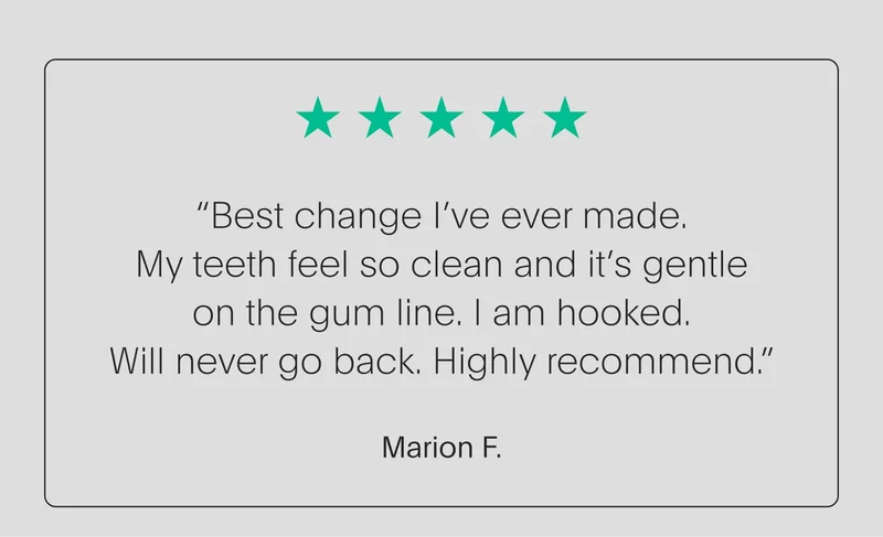 5 star review - “best change i’ve ever made. my teeth feel so clean and it’s gentle on the gum line. i am hooked. will never go back. highly recommend.” - marion f.