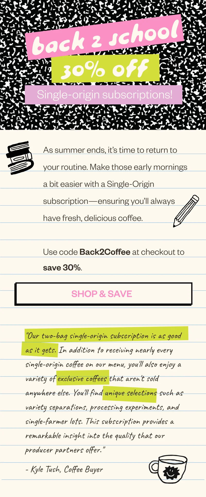 Back 2 school 30% off single origin subscriptions As summer ends, As summer ends, it’s time to return to your routine. Make those early mornings a bit easier with a Single-Origin subscription—ensuring you’ll always have fresh, delicious coffee. Use code Back2Coffee at checkout to save 30%. CTA Button: Shop & Save