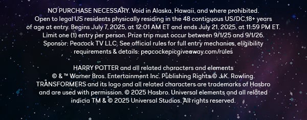 NO PURCHASE NECESSARY. Void in Alaska, Hawaii, and where prohibited. Open to legal US residents physically residing in the 48 contiguous US/DC,18+ years of age at entry. Begins July 7, 2025, at 12:01 AM ET and ends July 21, 2025, at 11:59 PM ET. Limit one (1) entry per person. Prize trip must occur between 9/1/25 and 9/1/26. Sponsor: Peacock TV LLC. See official rules for full entry mechanics, eligibility requirements & details: peacockepicgiveaway.com/rules. HARRY POTTER and all related characters and elements © & ™ Warner Bros. Entertainment Inc. Publishing Rights © J.K. Rowling. TRANSFORMERS and its logo and all related characters are trademarks of Hasbro and are used with permission. © 2025 Hasbro. Universal elements and all related indicia TM & © 2025 Universal Studios. All rights reserved.
