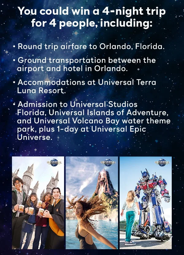 You could win a 4-night trip for 4 people, including: Round trip airfare to Orlando, Florida, Ground transportation between the airport and hotel in Orlando, Accommodations at Universal Terra Luna Resort, Admission to Universal Studios Florida, Universal Islands of Adventure, and Universal Volcano Bay water theme park, plus 1-day at Universal Epic Universe.