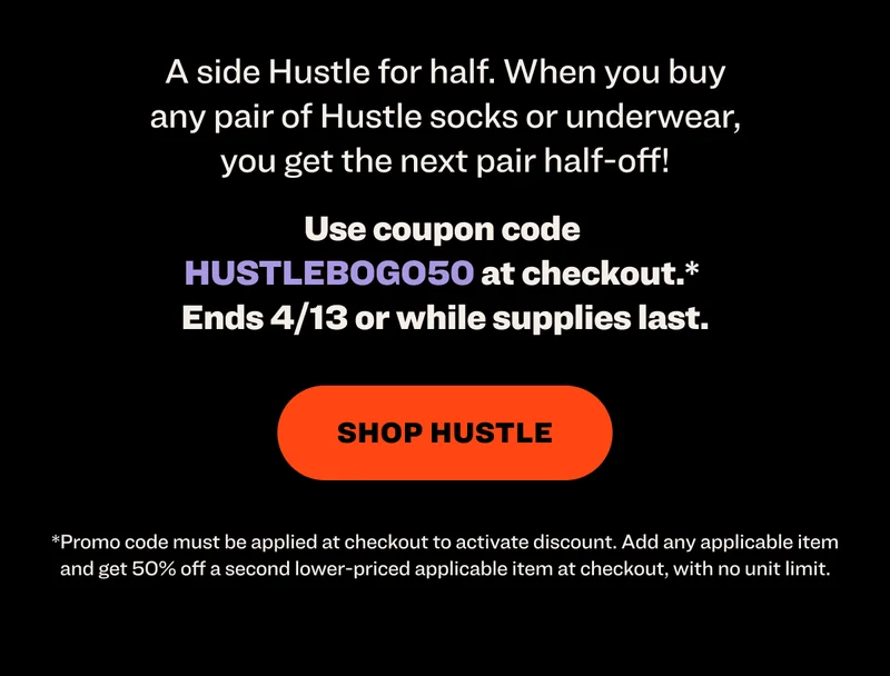 A side Hustle for half. When you buy any pair of Hustle socks or underwear, you get the next pair half-off! Use coupon code&nbsp; HUSTLEBOGO50&nbsp;at checkout.*  Ends 4/13 or while supplies last. shop hustle *Promo code must be applied at checkout to activate discount. Add any applicable item and get 50% off a second lower-priced applicable item at checkout, with no unit limit.