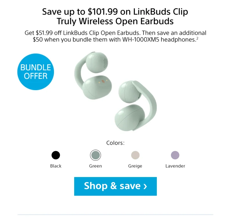Save up to $101.99 on LinkBuds Clip Truly Wireless Open Earbuds | Get $50 off LinkBuds Clip Open Earbuds. Then save an additional $50 when you bundle them with WH-1000XM5 headphones.2 | Bundle Offer | Colors: Black, Green, Greige, Lavender | Shop & save