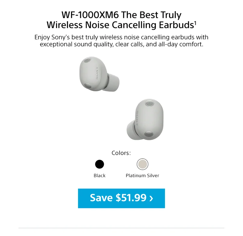 WF-1000XM6 The Best Truly Wireless Noise Cancelling Earbuds1 | Enjoy Sony's best truly wireless noise cancelling earbuds with exceptional sound quality, clear calls, and all-day comfort. Colors: Black, Platinum Silver | Save $51.99