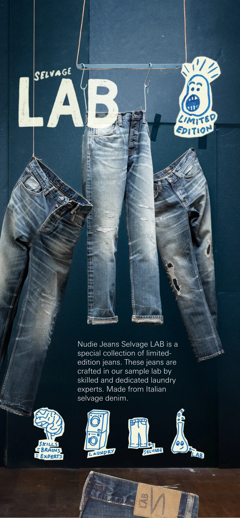 Don't snooze on this! Nudie Jeans  Selvage LAB  is a special collection  of limited-edition jeans.  These jeans are crafted in our sample lab  by skilled and dedicated laundry experts. Made from Italian selvage denim.