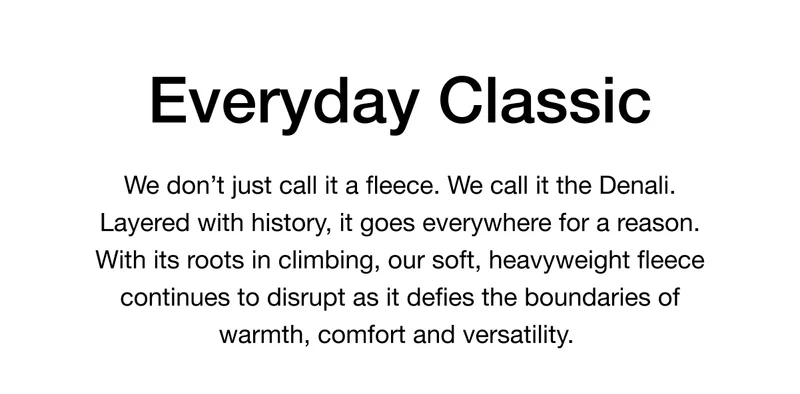 Everyday Classic. We don’t just call it a fleece. We call it the Denali. Layered with history, it goes everywhere for a reason. With its roots in climbing, our soft, heavyweight fleece continues to disrupt as it defies the boundaries of warmth, comfort and versatility.