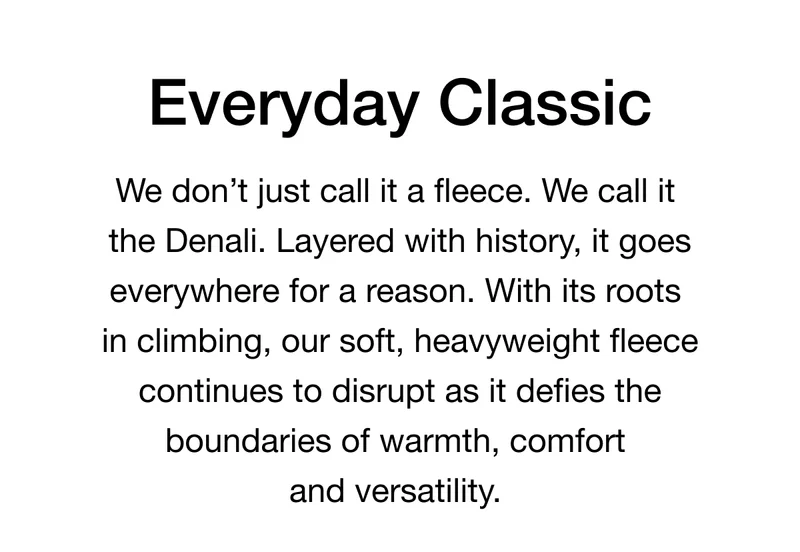 Everyday Classic. We don’t just call it a fleece. We call it the Denali. Layered with history, it goes everywhere for a reason. With its roots in climbing, our soft, heavyweight fleece continues to disrupt as it defies the boundaries of warmth, comfort and versatility.