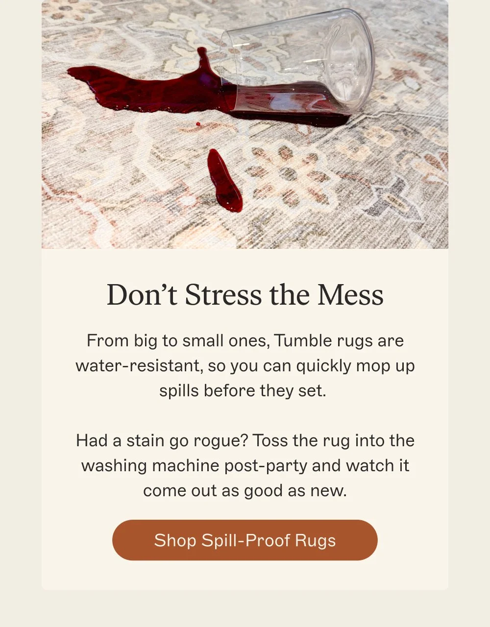 Don’t Stress the Mess From big to small ones, Tumble rugs are water-resistant
