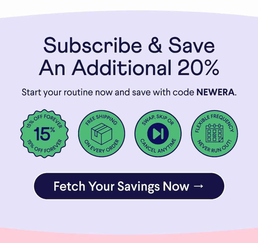 Text: Subscribe & Save An Additional 20% Start your routine now and save with code NEWERA. Badges: 15% OFF FOREVER; FREE SHIPPING ON EVERY ORDER; SWAP, SKIP OR CANCEL ANYTIME; FLEXIBLE FREQUENCY–NEVER RUN OUT! CTA: Fetch Your Savings Now →