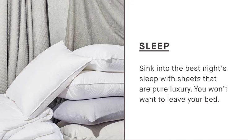 SLEEP Sink into the best night’s sleep with sheets that are pure luxury. You won’t want to leave your bed.