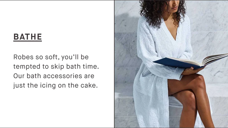 BATHE Robes so soft, you’ll be tempted to skip bath time. Our bath accessories are just the icing on the cake.