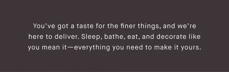 You’ve got a taste for the finer things, and we’re here to deliver. Sleep, bathe, eat, and decorate like you mean it—everything you need to make it yours.