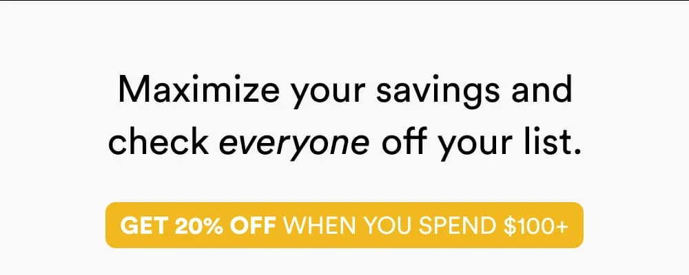 Maximize your savings and check everyone off your list.   Get 20% off when you spend $100+