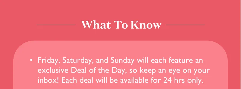 What To Know: Friday, Saturday, and Sunday will each feature an exclusive Deal of the Day, so keep an eye on your inbox! Each deal will be available for 24 hours only.