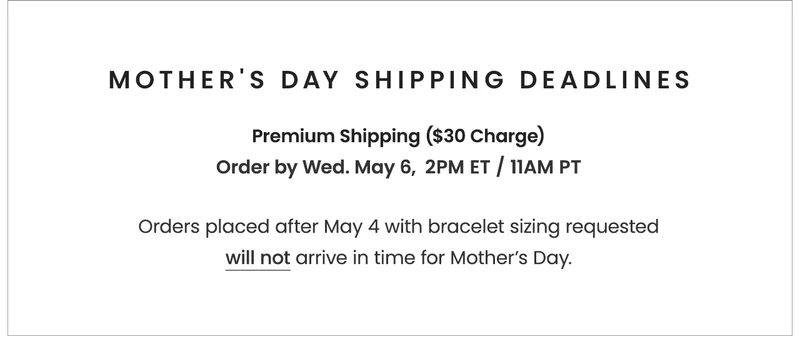 Mother's Day Shipping DeadlinesWith Premium Shipping ($30 charge): Order by Wednesday, May 6, 2PM ET / 11AM PT Orders placed after 5/4 with bracelet sizing requested will not arrive in time for Mother’s Day.