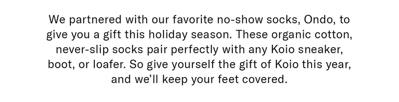 We partnered with our favorite no-show socks, Ondo, to give you a gift this holiday season. These organic cotton, never-slip socks pair perfectly with any Koio sneaker, boot, or loafer. So give yourself the gift of Koio this year, and we’ll keep your feet covered.
