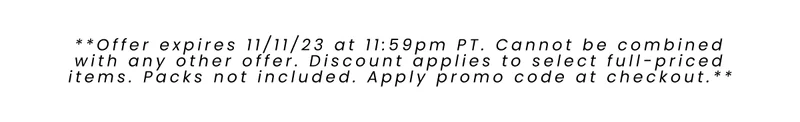 **Offer expires 11/11/23 at 11:59pm PT. Cannot be combined with any other offer. Discount applies to select full-priced items. Packs not included. Apply promo code at checkout.**