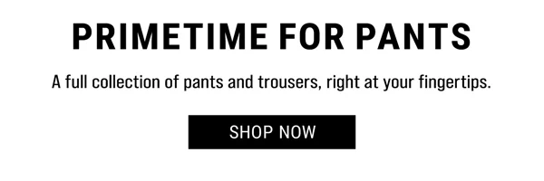 Primetime For Pants. A full collection of pants, and trousers, right at your fingertips. Shop Now