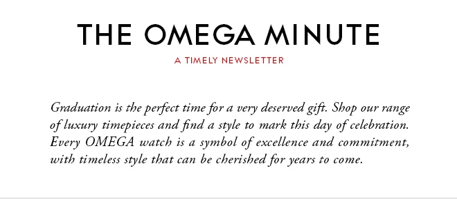 THE OMEGA MINUTE - A TIMELY NEWSLETTER - Graduation is the perfect time for a very deserved gift. Shop our range of luxury timepieces and find a style to mark this day of celebration. Every OMEGA watch is a symbol of excellence and commitment, with timeless style that can be cherished for years to come.