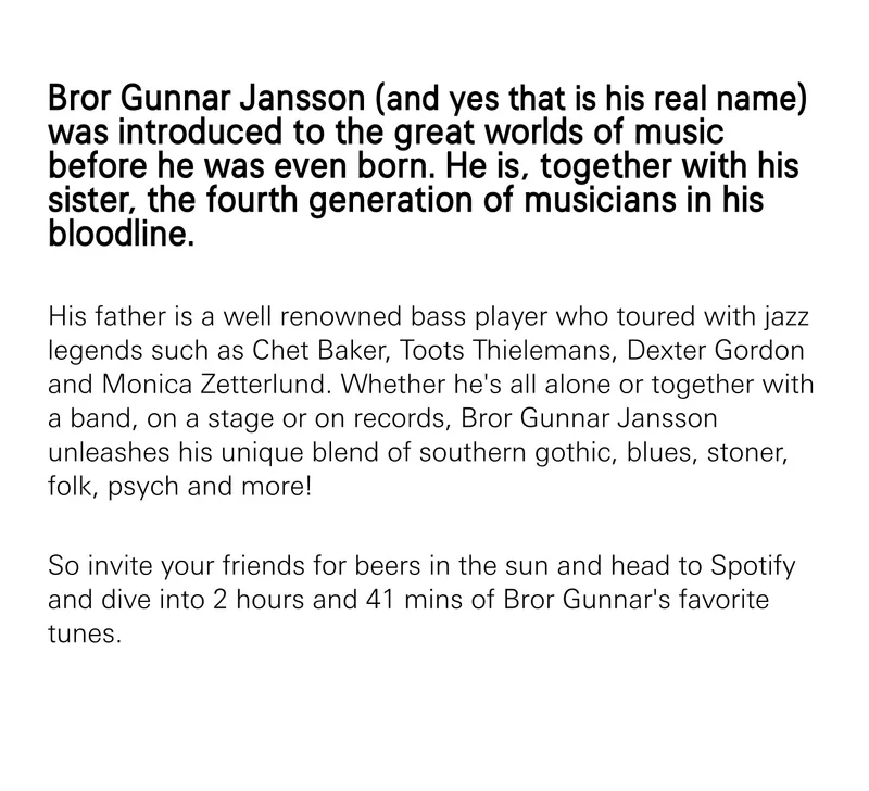 Bror Gunnar Jansson (and yes that is his real name) was introduced to the great worlds of music before he was even born. He is, together with his sister, the fourth generation of musicians in his bloodline. His father is a well renowned bass player who toured with jazz legends such as Chet Baker, Toots Thielemans, Dexter Gordon and Monica Zetterlund. Whether he's all alone or together with a band, on a stage or on records, Bror Gunnar Jansson unleashes his unique blend of southern gothic, blues, stoner, folk, psych and more! So invite your friends for beers in the sun and head to Spotify and dive into 2 hours and 41 mins of Bror Gunnar's favorite tunes.