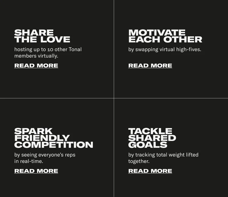Share the love hosting up to 10 other Tonal members virtually. Spark friendly competition by seeing everyone’s reps in real-time.  Motivate each other by swapping virtual high-fives. Tackle shared goals by tracking total weight lifted together.