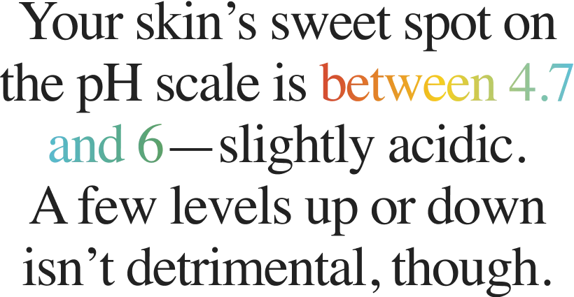 Your skin’s sweet spot on the pH scale is between 4.7 and 6—slightly acidic. A few levels up or down isn’t detrimental, though.