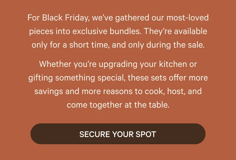 For Black Friday, we’ve gathered our most-loved pieces into exclusive bundles. They’re available only for a short time, and only during the sale. Whether you’re upgrading your kitchen or gifting something special, these sets offer more savings and more reasons to cook, host, and come together at the table. | Secure Your Spot