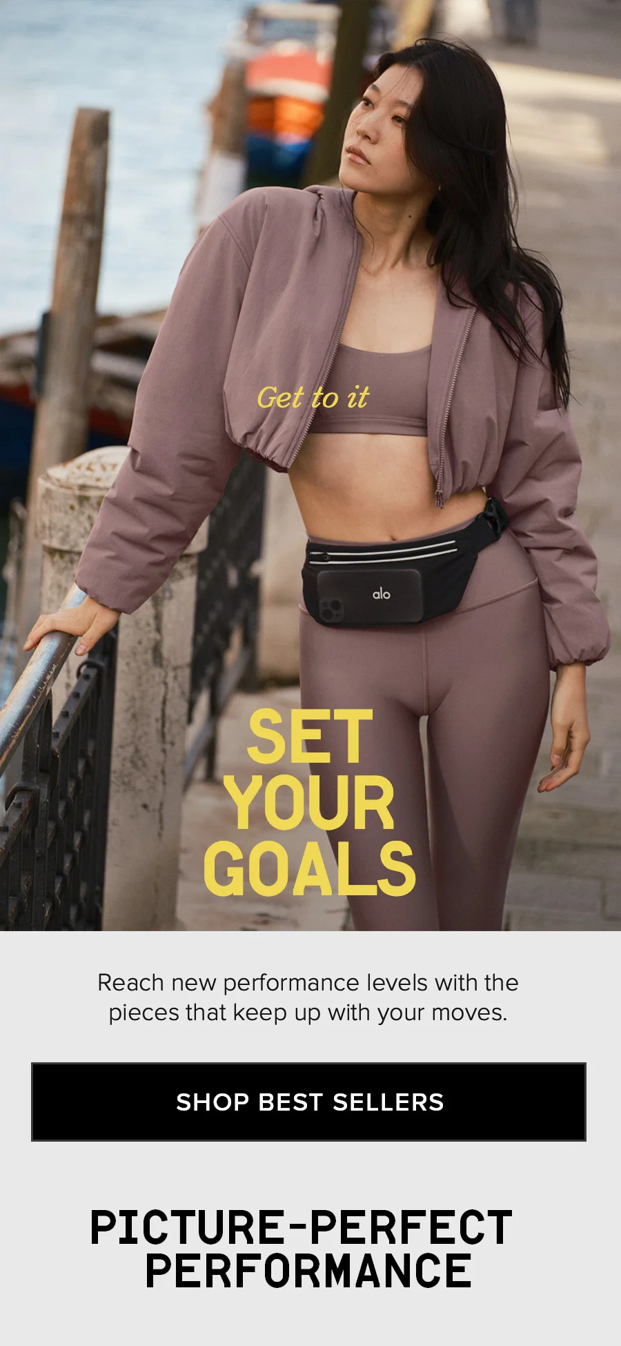 Get to it. SET YOUR GOALS. Reach new performance levels with the pieces that keep up with your moves SHOP BEST SELLERS. PICTURE-PERFECT PERFORMANCE