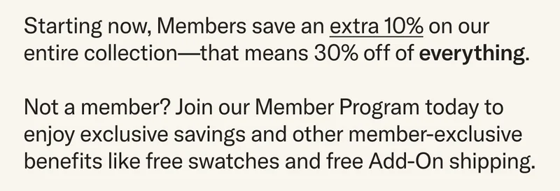 Starting now, Members save an extra 10% on our entire collection—that means 30% off of everything.  Not a member? Join our Member Program today to enjoy exclusive savings and other member-exclusive benefits like free swatches and free Add-On shipping.
