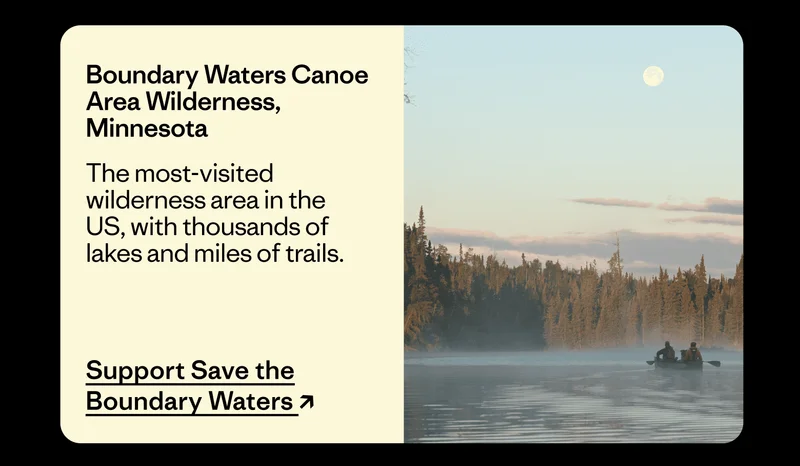 Boundary Waters Canoe Area Wilderness, Minnesota. The most-visited wilderness area in the US, with thousands of lakes and miles of trails. Support Save the Boundary Waters.