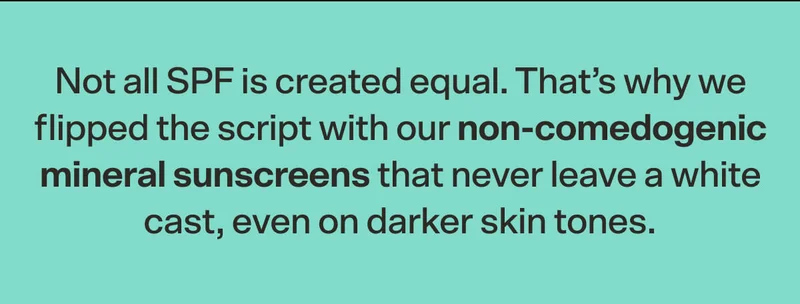 Not all SPF is created equal. That’s why we flipped the script with our non-comedogenic mineral sunscreens that never leave a white cast, even on darker skin tones.