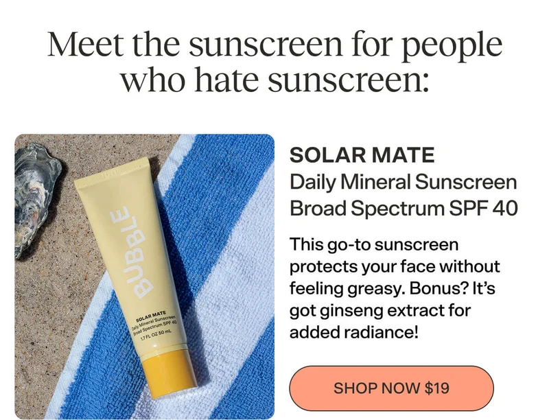 SOLAR MATE Daily Mineral Sunscreen [SHOP NOW $19]  Broad Spectrum SPF 40  This go-to sunscreen protects your face without feeling greasy. Bonus? It’s got ginseng extract for added radiance!