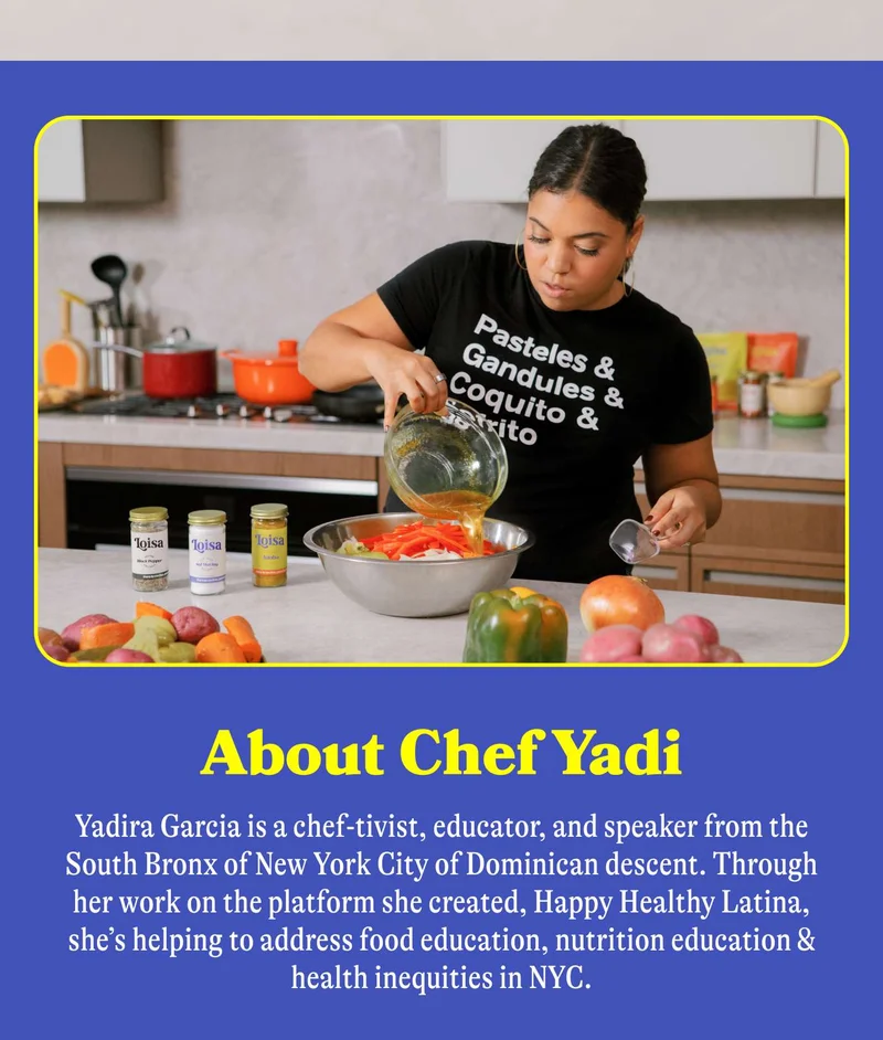 Meet Chef Yadi. Yadira Garcia is a chef-tivist, educator, and speaker from the South Bronx of New York City of Dominican descent. Through her work on the platform she created, Happy Healthy Latina, she’s helping to address food justice, nutrition education & health inequities in NYC.  Chef Yadi is also Loisa’s Head Chef & Educator, bringing bites of delicious flavor AND bites of poignant insight to our team.