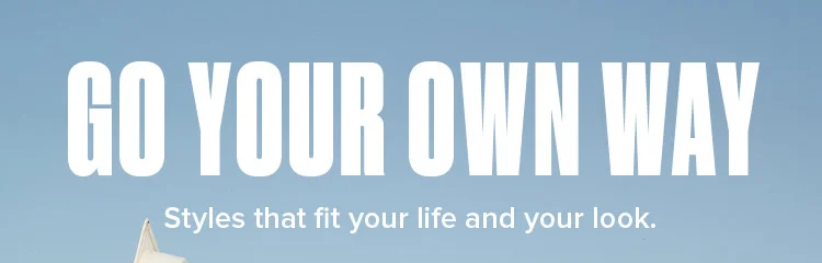 GO YOUR OWN WAY. Styles that fit your life and your look.