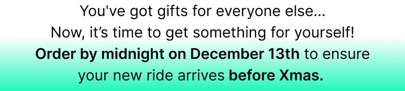 You've got gifts for everyone else… Now, it’s time to get something for yourself! Order by midnight on December 13th to ensure your new ride arrives before Xmas.