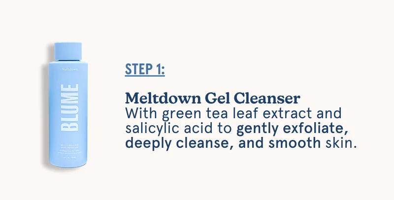 STEP 1: Meltdown Gel Cleanser With green tea leaf extract and salicylic acid to gently exfoliate, deeply cleanse, and smooth skin.