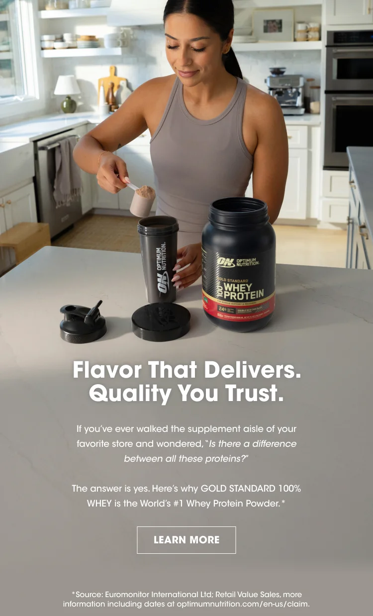 Flavor That Delivers. Quality You Trust. If you’ve ever walked the supplement aisle of your favorite store and wondered, “Is there a difference between all these proteins?” The answer is yes. Here’s why GOLD STANDARD 100% WHEY is the World’s #1 Whey Protein Powder.* LEARN MORE *Source: Euromonitor International Ltd; Retail Value Sales, more information including dates at optimumnutrition.com/en-us/claim.