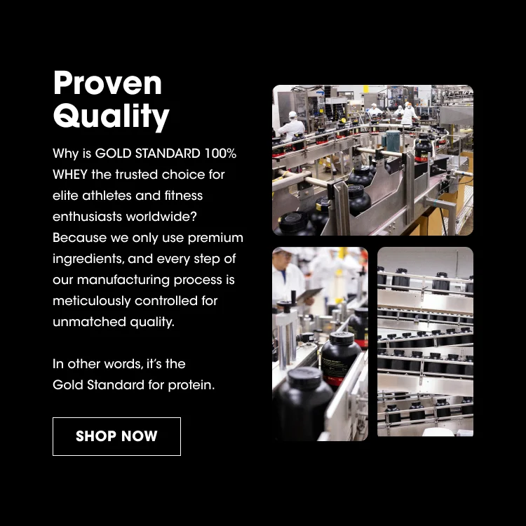 Proven Quality Why is GOLD STANDARD 100% WHEY the trusted choice for elite athletes and fitness enthusiasts worldwide? Because we only use premium ingredients, and every step of our manufacturing process is meticulously controlled for unmatched quality. In other words, it's the Gold Standard for protein. SHOP NOW